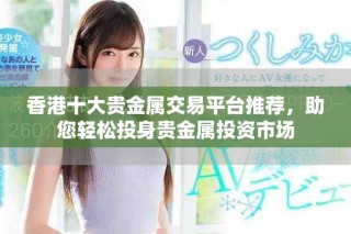 香港十大贵金属交易平台推荐，助您轻松投身贵金属投资市场