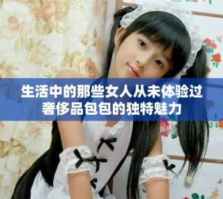 生活中的那些女人从未体验过奢侈品包包的独特魅力