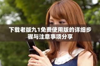 下载老版九1免费使用版的详细步骤与注意事项分享