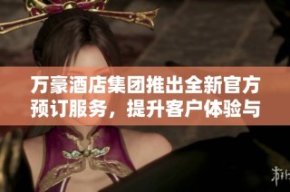 万豪酒店集团推出全新官方预订服务，提升客户体验与便利性