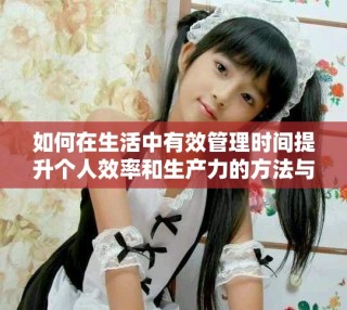 如何在生活中有效管理时间提升个人效率和生产力的方法与技巧