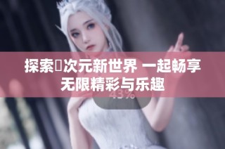 探索囧次元新世界 一起畅享无限精彩与乐趣