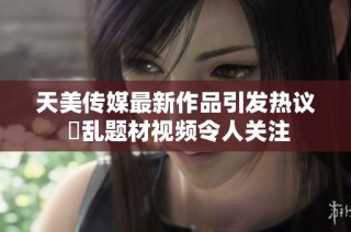天美传媒最新作品引发热议 婦乱题材视频令人关注