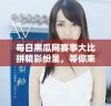每日黑瓜网赛事大比拼精彩纷呈，等你来参与！