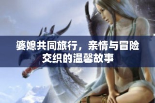 婆媳共同旅行，亲情与冒险交织的温馨故事