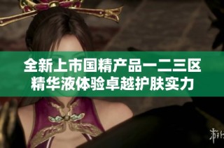 全新上市国精产品一二三区精华液体验卓越护肤实力