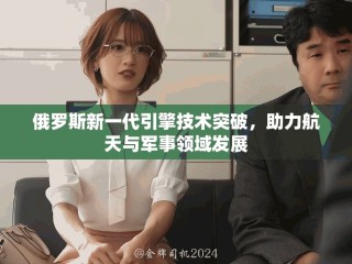 俄罗斯新一代引擎技术突破，助力航天与军事领域发展