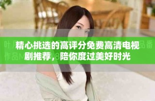 精心挑选的高评分免费高清电视剧推荐，陪你度过美好时光