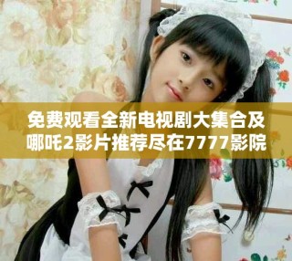 免费观看全新电视剧大集合及哪吒2影片推荐尽在7777影院