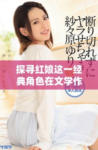 探寻红娘这一经典角色在文学作品中的深刻意义与影响