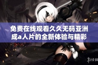 免费在线观看久久无码亚洲成a人片的全新体验与精彩内容解析