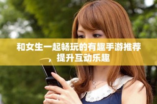和女生一起畅玩的有趣手游推荐，提升互动乐趣