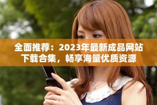 全面推荐：2023年最新成品网站下载合集，畅享海量优质资源