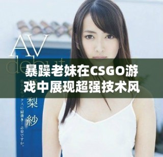 暴躁老妹在CSGO游戏中展现超强技术风采和激情瞬间