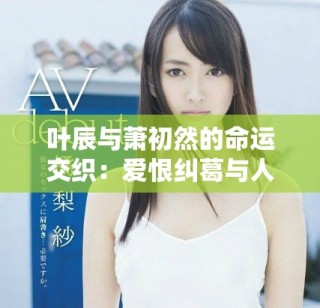 叶辰与萧初然的命运交织：爱恨纠葛与人生选择的精彩故事