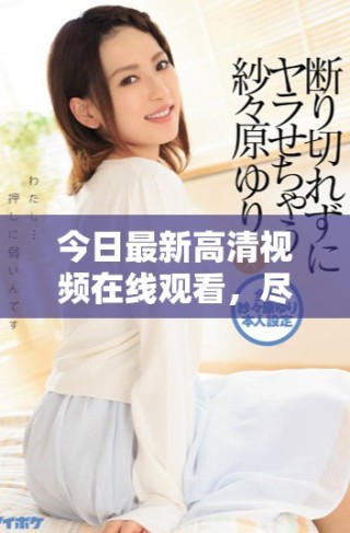 今日最新高清视频在线观看，尽享画质盛宴与精彩内容
