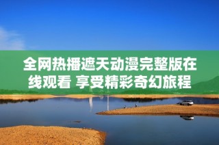 全网热播遮天动漫完整版在线观看 享受精彩奇幻旅程