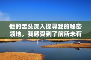 他的舌头深入探寻我的秘密领地，我感受到了前所未有的快感