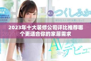 2023年十大装修公司评比推荐哪个更适合你的家居需求