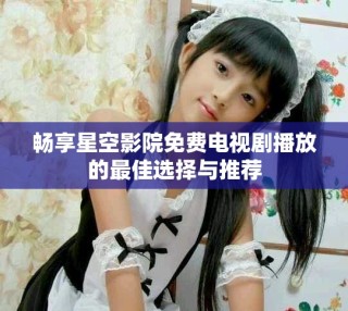 畅享星空影院免费电视剧播放的最佳选择与推荐