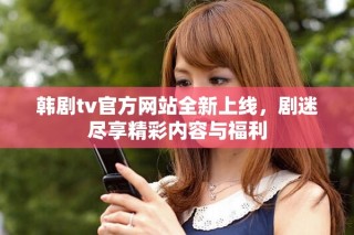 韩剧tv官方网站全新上线，剧迷尽享精彩内容与福利