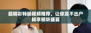 超精彩特级视频推荐，让你足不出户畅享视听盛宴