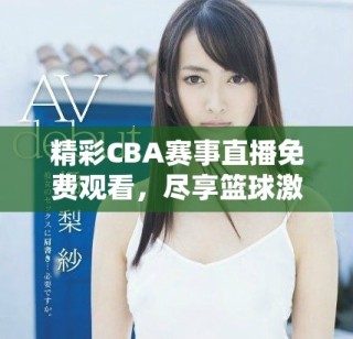 精彩CBA赛事直播免费观看，尽享篮球激情盛宴