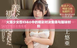 火爆少女在CSGO中的精彩对决集锦与趣味时刻