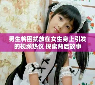 男生将困扰放在女生身上引发的视频热议 探索背后故事
