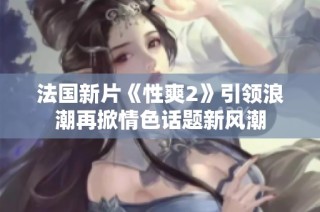 法国新片《性爽2》引领浪潮再掀情色话题新风潮