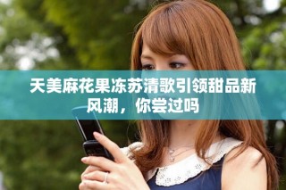 天美麻花果冻苏清歌引领甜品新风潮，你尝过吗