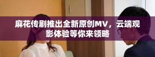麻花传剧推出全新原创MV，云端观影体验等你来领略