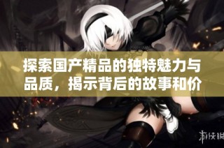 探索国产精品的独特魅力与品质，揭示背后的故事和价值