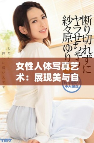 女性人体写真艺术：展现美与自信的独特魅力与表现形式