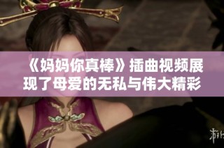 《妈妈你真棒》插曲视频展现了母爱的无私与伟大精彩瞬间