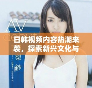 日韩视频内容热潮来袭，探索新兴文化与娱乐趋势的魅力