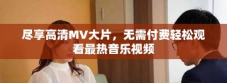 尽享高清MV大片，无需付费轻松观看最热音乐视频