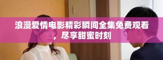 浪漫爱情电影精彩瞬间全集免费观看，尽享甜蜜时刻