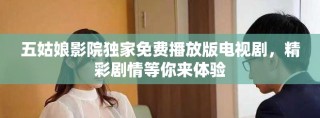 五姑娘影院独家免费播放版电视剧，精彩剧情等你来体验