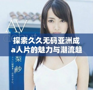 探索久久无码亚洲成a人片的魅力与潮流趋势，深度解析其影响力