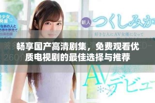 畅享国产高清剧集，免费观看优质电视剧的最佳选择与推荐