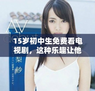 15岁初中生免费看电视剧，这种乐趣让他们沉浸在精彩剧情中