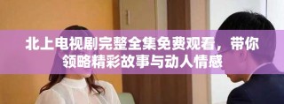 北上电视剧完整全集免费观看，带你领略精彩故事与动人情感
