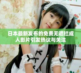 日本最新发布的免费无遮拦成人影片引发热议与关注