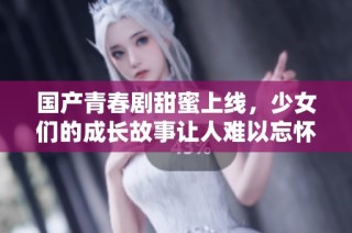 国产青春剧甜蜜上线，少女们的成长故事让人难以忘怀