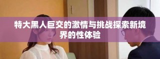特大黑人巨交的激情与挑战探索新境界的性体验