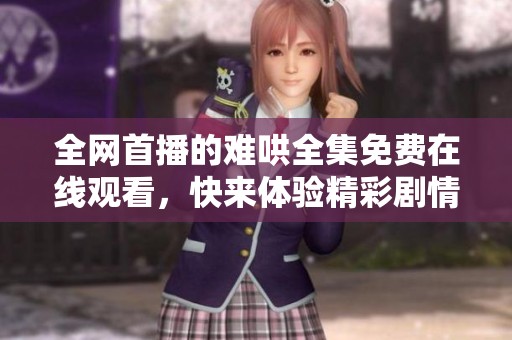 全网首播的难哄全集免费在线观看，快来体验精彩剧情与角色吧