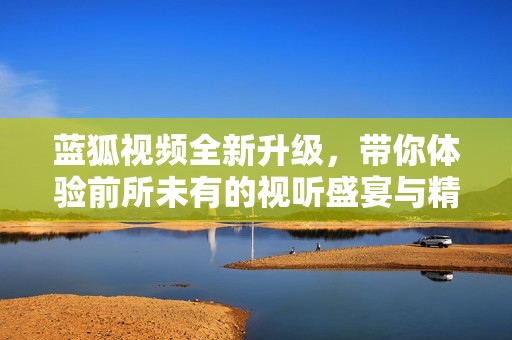 蓝狐视频全新升级，带你体验前所未有的视听盛宴与精彩内容