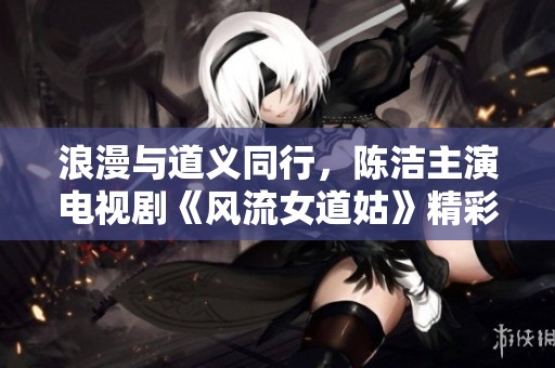 浪漫与道义同行，陈洁主演电视剧《风流女道姑》精彩剧情抢先看