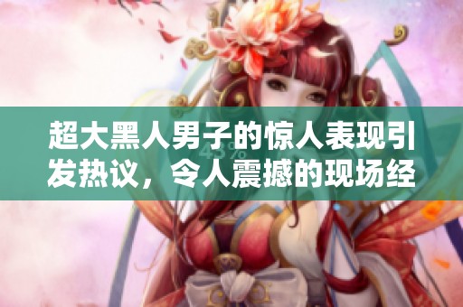 超大黑人男子的惊人表现引发热议，令人震撼的现场经历分享